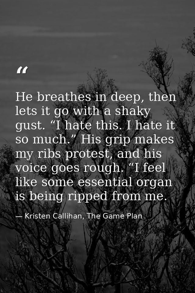 He breathes in deep, then lets it go with a shaky gust. “I hate this. I hate it so much.” His grip makes my ribs protest — Kristen Callihan, The Game Plan