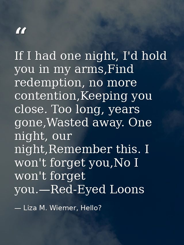 If I had one night, I'd hold you in my arms,Find redemption, no more contention,Keeping you close. Too long, years gone, — Liza M. Wiemer, Hello?
