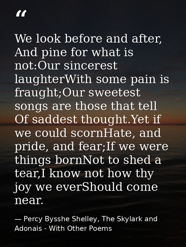 We look before and after, And pine for what is not:Our sincerest laughterWith some pain is fraught;Our sweetest songs ar — Percy Bysshe Shelley, The Skylark and Adonais - With Other Poems