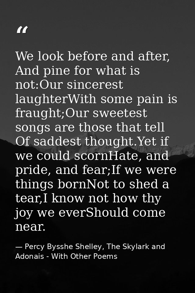 We look before and after, And pine for what is not:Our sincerest laughterWith some pain is fraught;Our sweetest songs ar — Percy Bysshe Shelley, The Skylark and Adonais - With Other Poems
