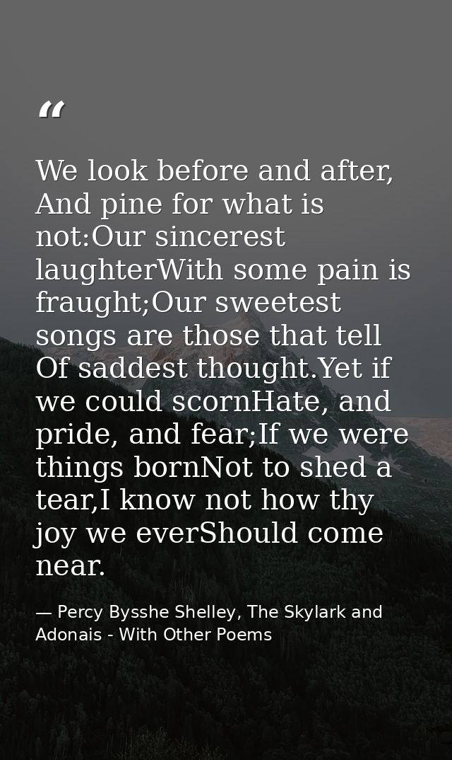 We look before and after, And pine for what is not:Our sincerest laughterWith some pain is fraught;Our sweetest songs ar — Percy Bysshe Shelley, The Skylark and Adonais - With Other Poems