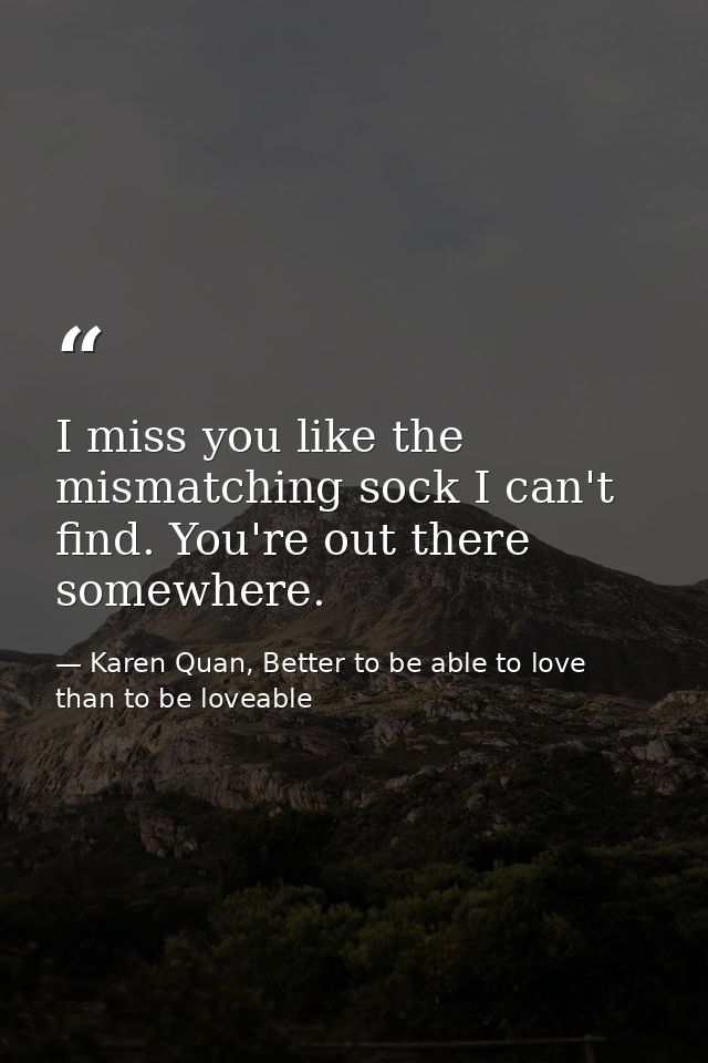 I miss you like the mismatching sock I can't find. You're out there somewhere. — Karen Quan, Better to be able to love than to be loveable