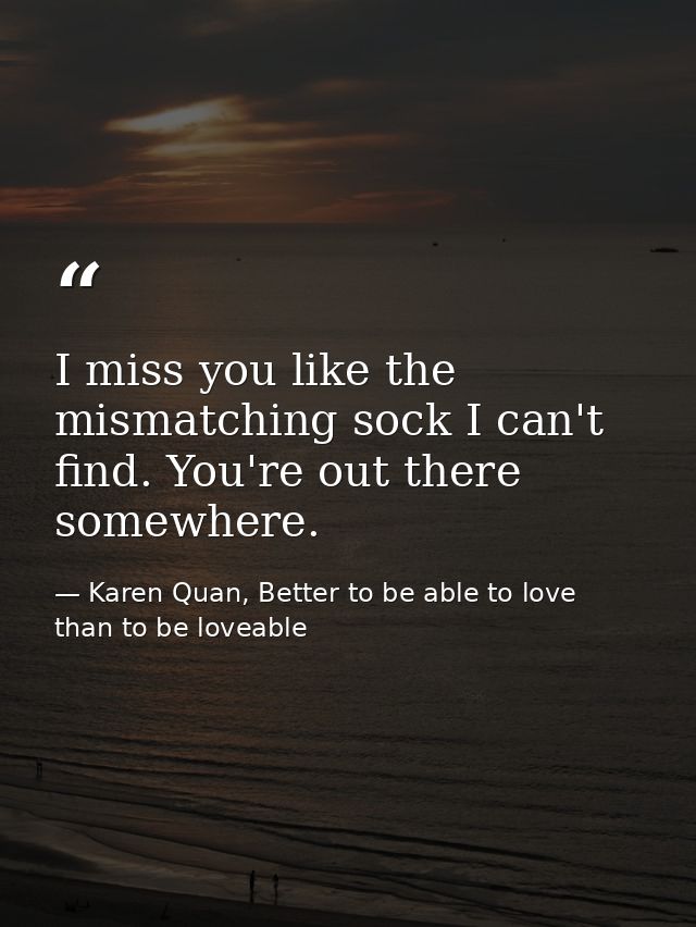 I miss you like the mismatching sock I can't find. You're out there somewhere. — Karen Quan, Better to be able to love than to be loveable