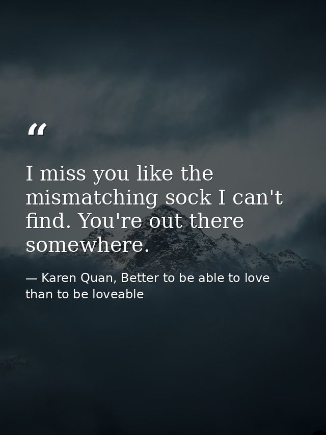 I miss you like the mismatching sock I can't find. You're out there somewhere. — Karen Quan, Better to be able to love than to be loveable