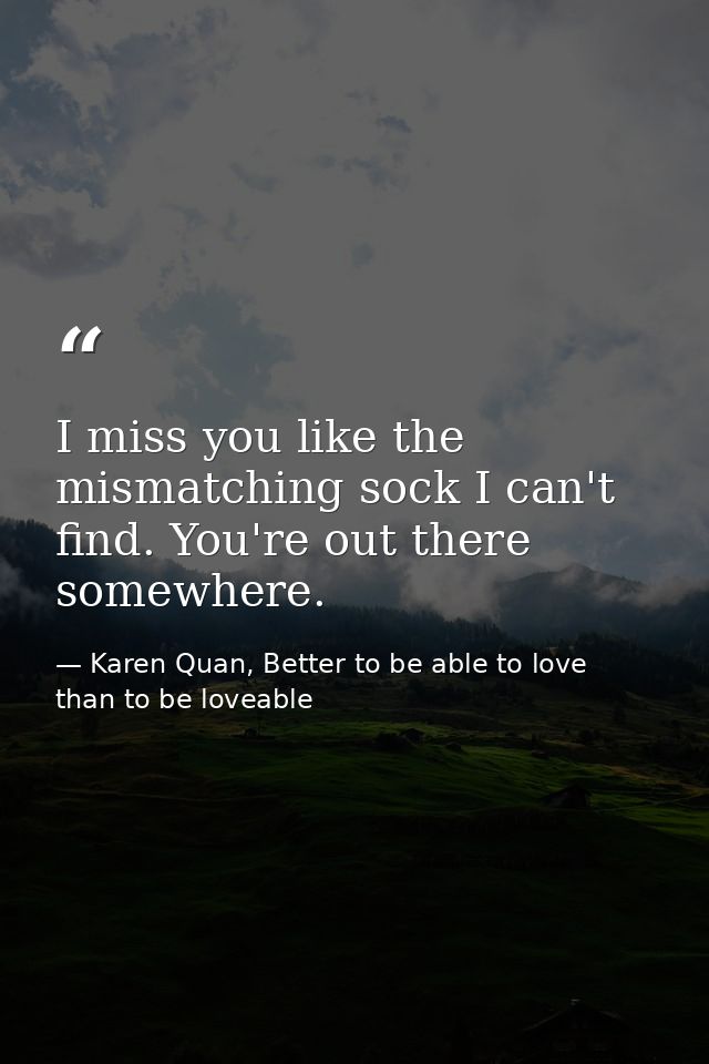 I miss you like the mismatching sock I can't find. You're out there somewhere. — Karen Quan, Better to be able to love than to be loveable
