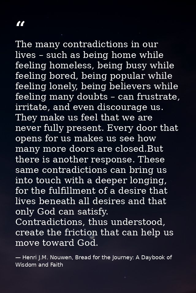 The many contradictions in our lives – such as being home while feeling homeless, being busy while feeling bored, being  — Henri J.M. Nouwen, Bread for the Journey: A Daybook of Wisdom and Faith