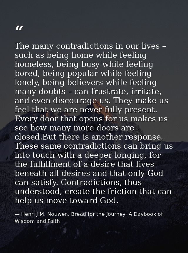 The many contradictions in our lives – such as being home while feeling homeless, being busy while feeling bored, being  — Henri J.M. Nouwen, Bread for the Journey: A Daybook of Wisdom and Faith