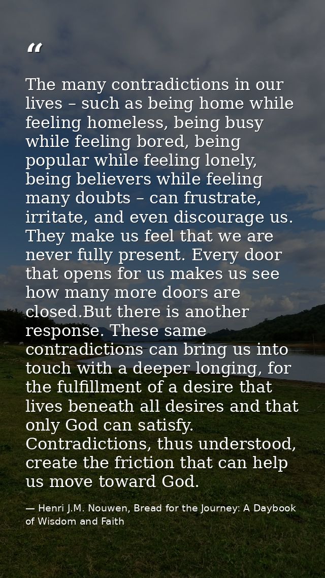 The many contradictions in our lives – such as being home while feeling homeless, being busy while feeling bored, being  — Henri J.M. Nouwen, Bread for the Journey: A Daybook of Wisdom and Faith