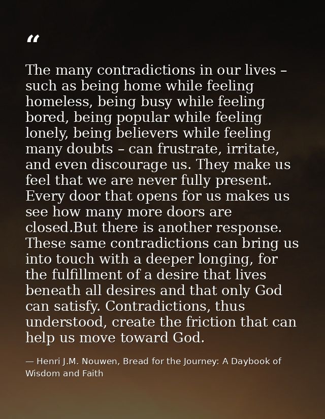 The many contradictions in our lives – such as being home while feeling homeless, being busy while feeling bored, being  — Henri J.M. Nouwen, Bread for the Journey: A Daybook of Wisdom and Faith