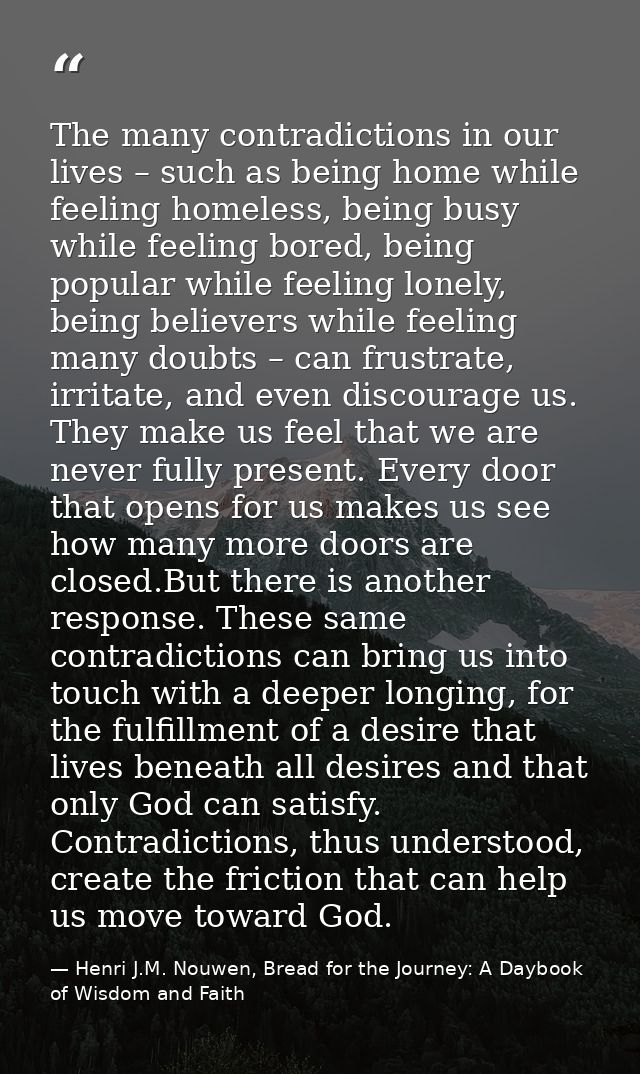 The many contradictions in our lives – such as being home while feeling homeless, being busy while feeling bored, being  — Henri J.M. Nouwen, Bread for the Journey: A Daybook of Wisdom and Faith