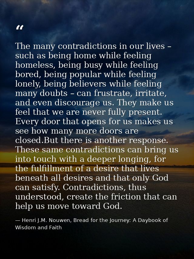 The many contradictions in our lives – such as being home while feeling homeless, being busy while feeling bored, being  — Henri J.M. Nouwen, Bread for the Journey: A Daybook of Wisdom and Faith