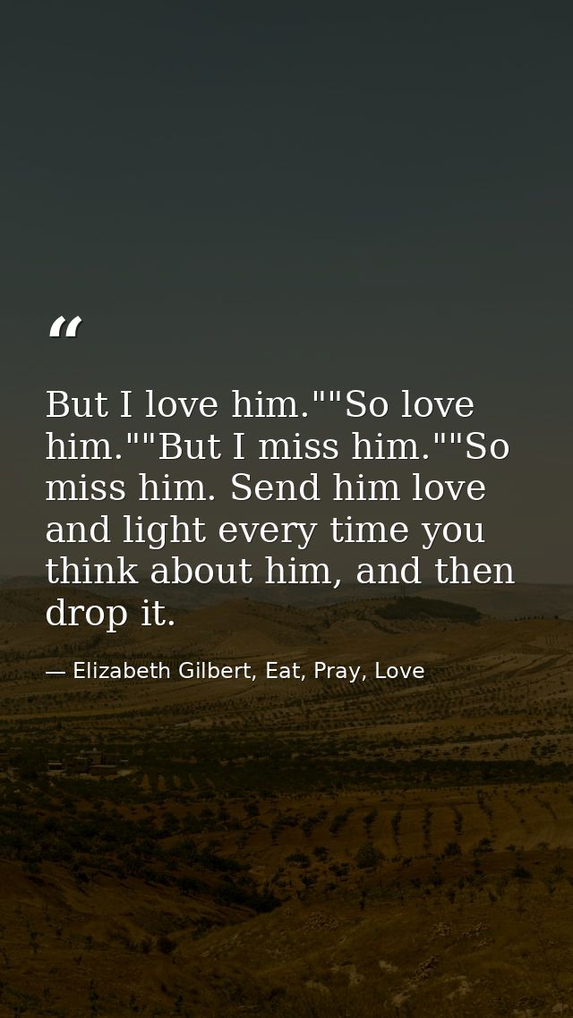 But I love him.""So love him.""But I miss him.""So miss him. Send him love and light every time you think about him, and — Elizabeth Gilbert, Eat, Pray, Love