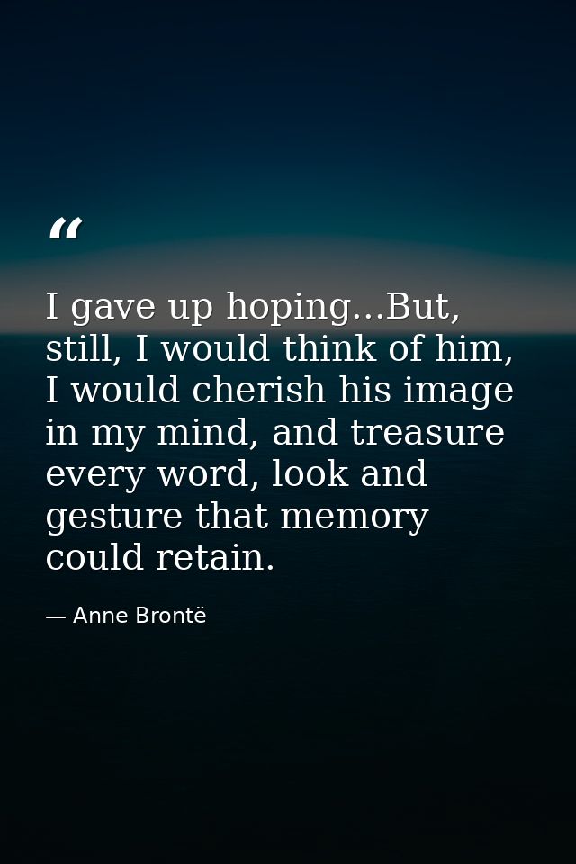 I gave up hoping...But, still, I would think of him, I would cherish his image in my mind, and treasure every word, look — Anne Brontë