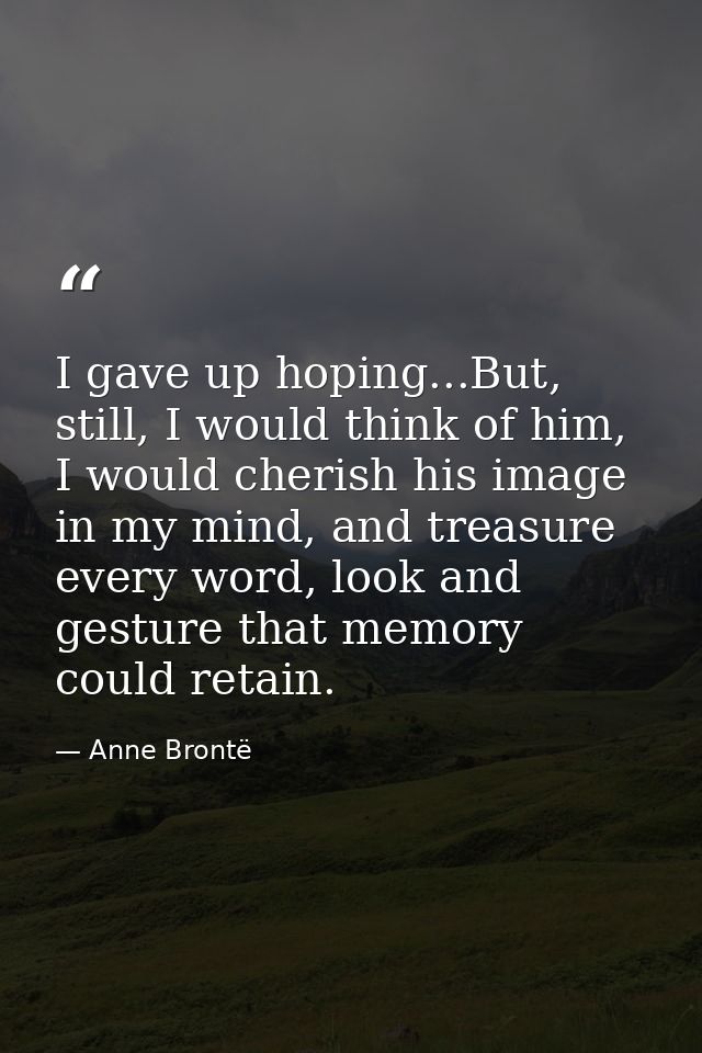 I gave up hoping...But, still, I would think of him, I would cherish his image in my mind, and treasure every word, look — Anne Brontë