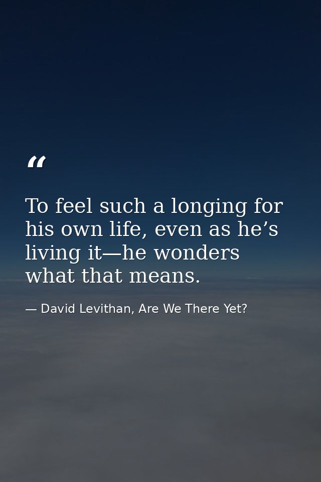 To feel such a longing for his own life, even as he’s living it—he wonders what that means. — David Levithan, Are We There Yet?