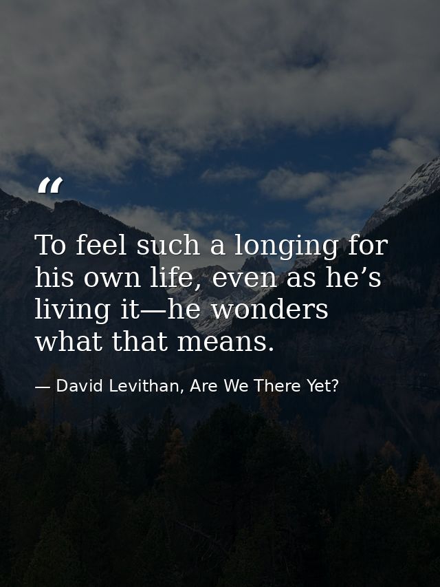 To feel such a longing for his own life, even as he’s living it—he wonders what that means. — David Levithan, Are We There Yet?
