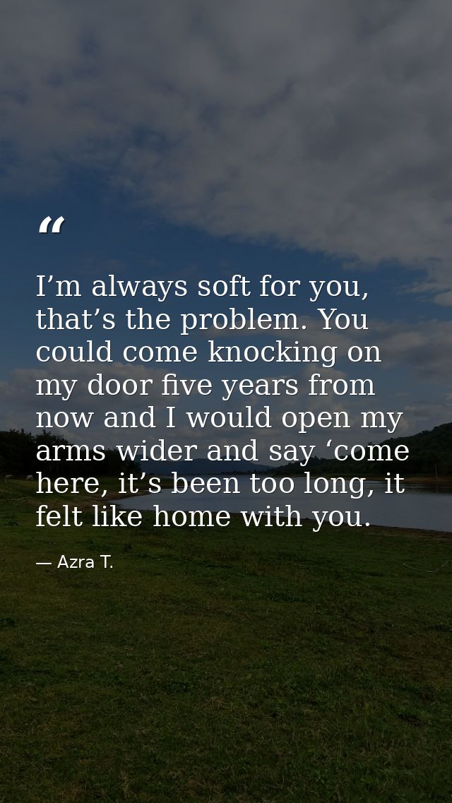 I’m always soft for you, that’s the problem. You could come knocking on my door five years from now and I would open my  — Azra T.