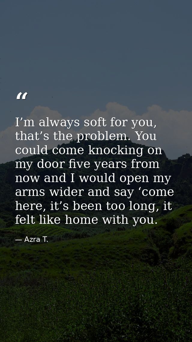 I’m always soft for you, that’s the problem. You could come knocking on my door five years from now and I would open my  — Azra T.