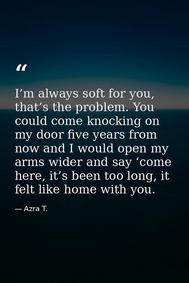 I’m always soft for you, that’s the problem. You could come knocking on my door five years from now and I would open my  — Azra T.