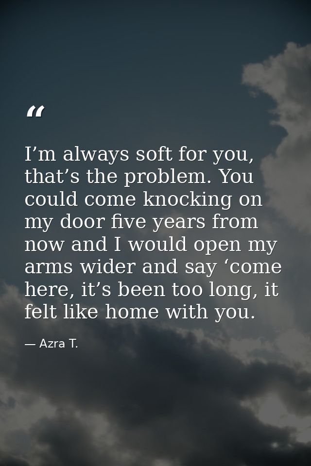 I’m always soft for you, that’s the problem. You could come knocking on my door five years from now and I would open my  — Azra T.