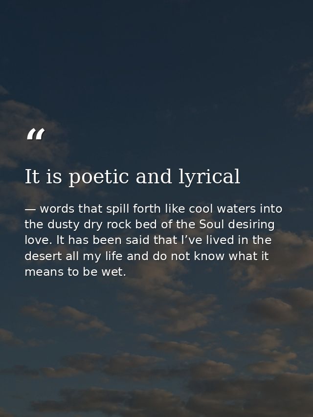 It is poetic and lyrical — words that spill forth like cool waters into the dusty dry rock bed of the Soul desiring love. It has been said that I’ve lived in the desert all my life and do not know what it means to be wet.