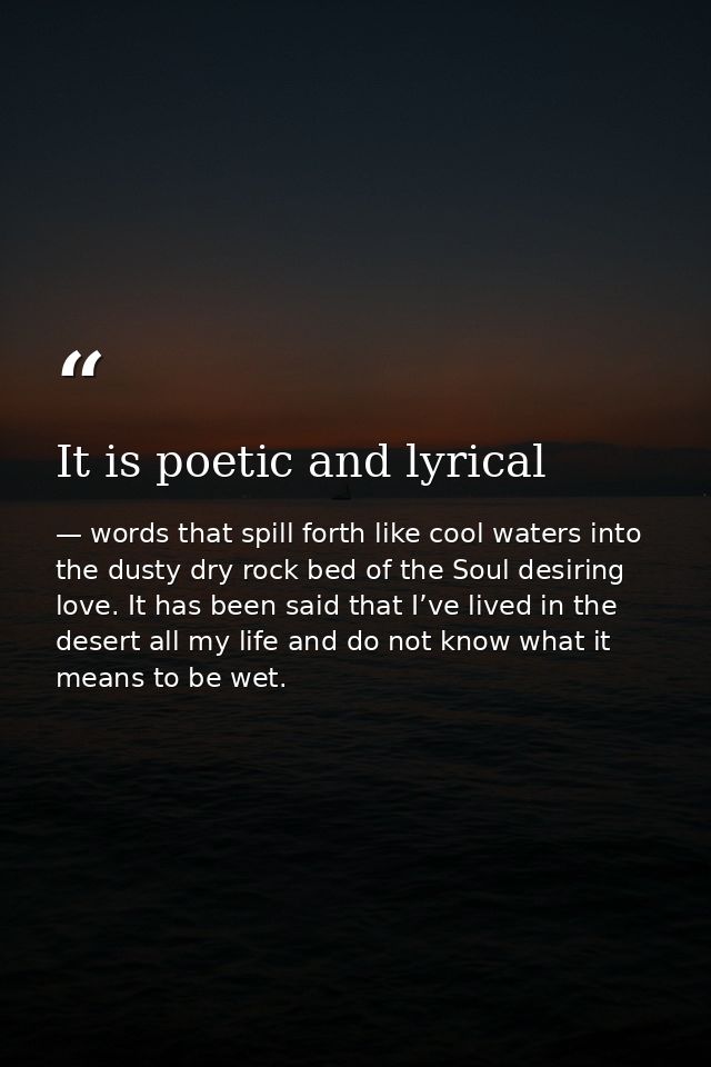 It is poetic and lyrical — words that spill forth like cool waters into the dusty dry rock bed of the Soul desiring love. It has been said that I’ve lived in the desert all my life and do not know what it means to be wet.