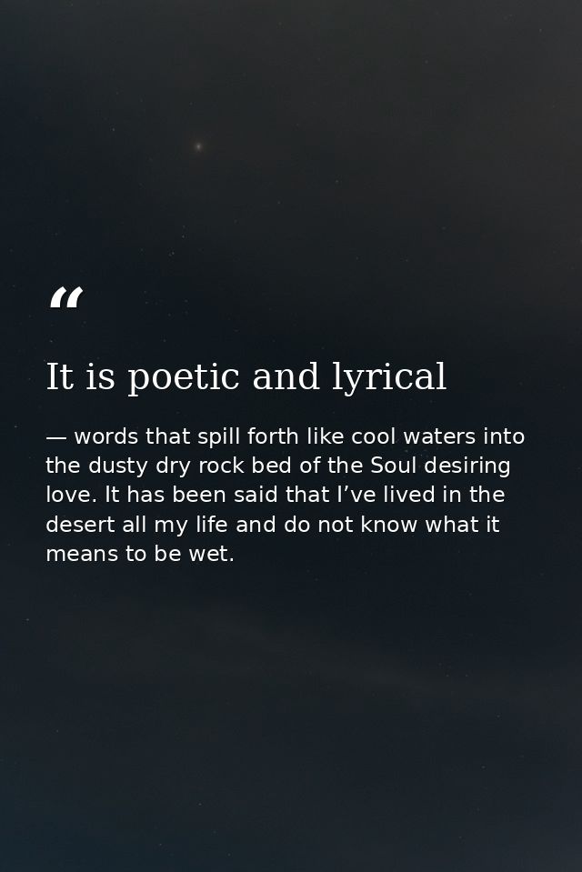It is poetic and lyrical — words that spill forth like cool waters into the dusty dry rock bed of the Soul desiring love. It has been said that I’ve lived in the desert all my life and do not know what it means to be wet.