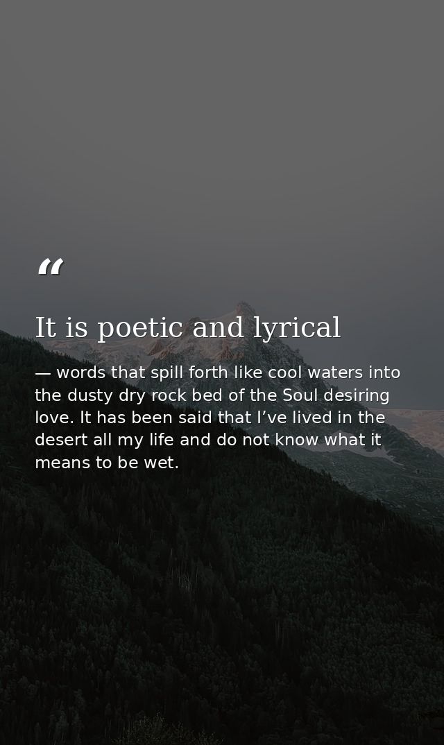 It is poetic and lyrical — words that spill forth like cool waters into the dusty dry rock bed of the Soul desiring love. It has been said that I’ve lived in the desert all my life and do not know what it means to be wet.