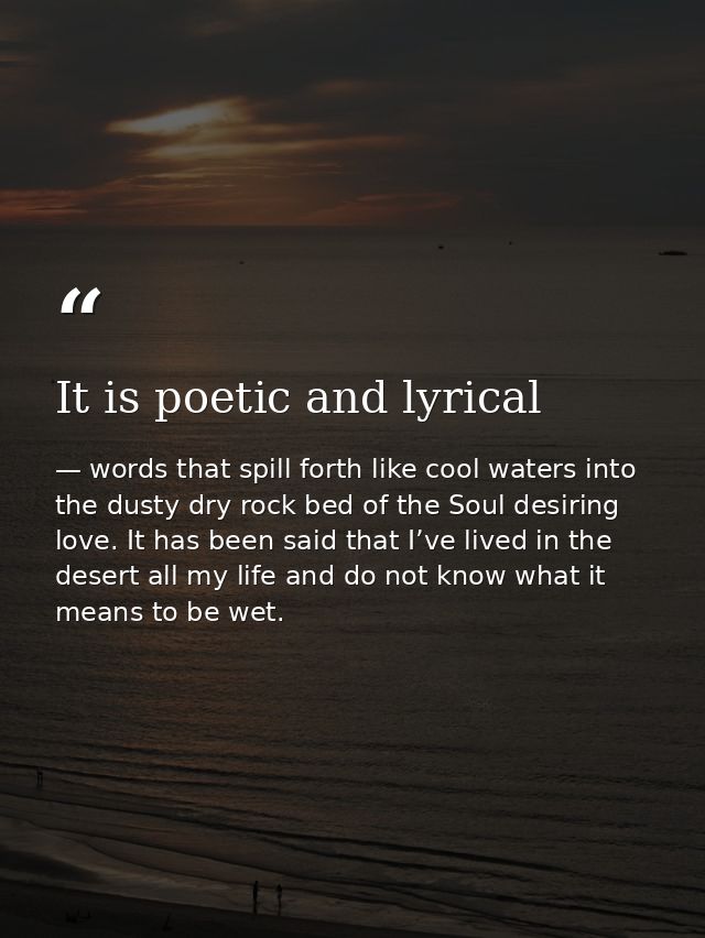 It is poetic and lyrical — words that spill forth like cool waters into the dusty dry rock bed of the Soul desiring love. It has been said that I’ve lived in the desert all my life and do not know what it means to be wet.
