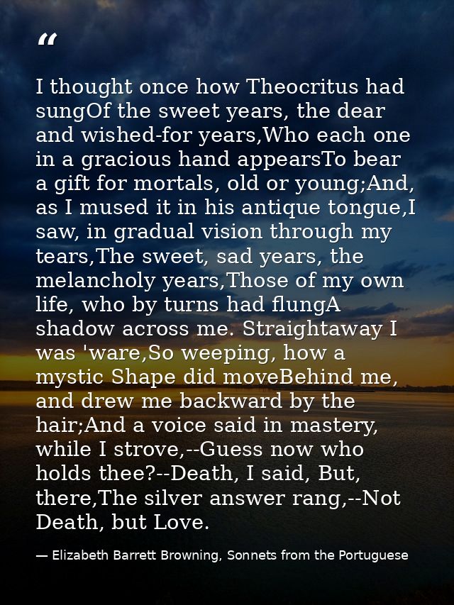 I thought once how Theocritus had sungOf the sweet years, the dear and wished-for years,Who each one in a gracious hand  — Elizabeth Barrett Browning, Sonnets from the Portuguese