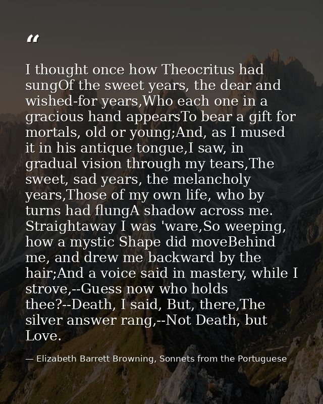 I thought once how Theocritus had sungOf the sweet years, the dear and wished-for years,Who each one in a gracious hand  — Elizabeth Barrett Browning, Sonnets from the Portuguese
