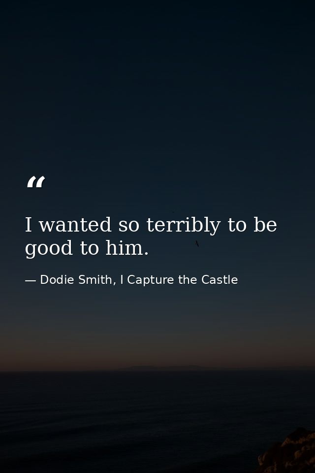 I wanted so terribly to be good to him. — Dodie Smith, I Capture the Castle