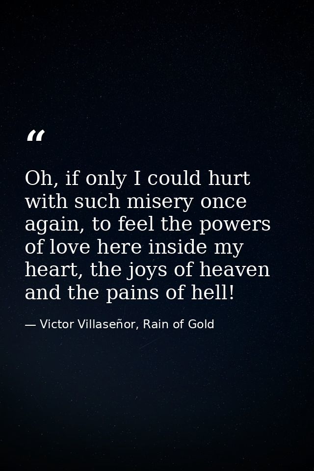 Oh, if only I could hurt with such misery once again, to feel the powers of love here inside my heart, the joys of heave — Victor Villaseñor, Rain of Gold