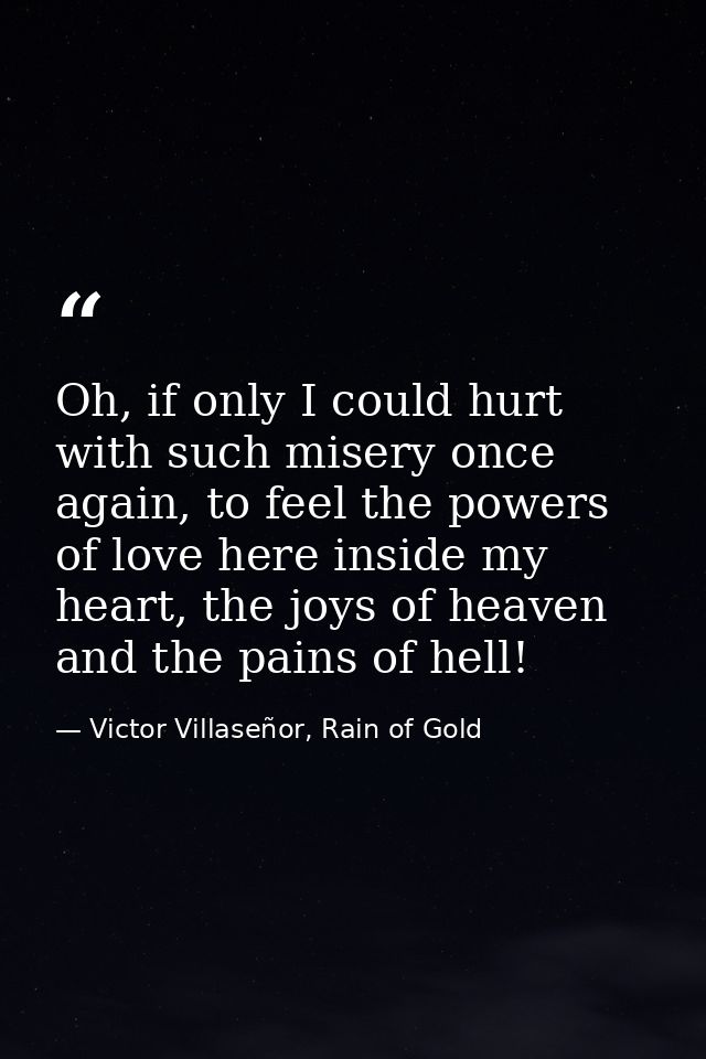 Oh, if only I could hurt with such misery once again, to feel the powers of love here inside my heart, the joys of heave — Victor Villaseñor, Rain of Gold