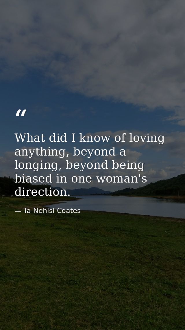 What did I know of loving anything, beyond a longing, beyond being biased in one woman's direction. — Ta-Nehisi Coates