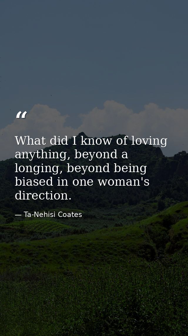 What did I know of loving anything, beyond a longing, beyond being biased in one woman's direction. — Ta-Nehisi Coates