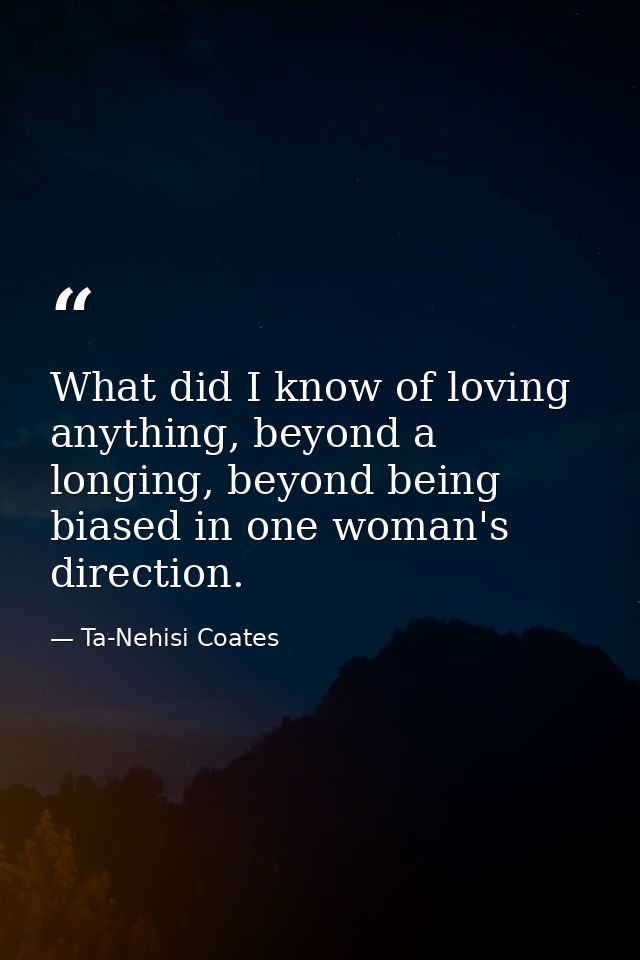 What did I know of loving anything, beyond a longing, beyond being biased in one woman's direction. — Ta-Nehisi Coates