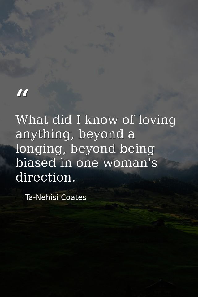 What did I know of loving anything, beyond a longing, beyond being biased in one woman's direction. — Ta-Nehisi Coates