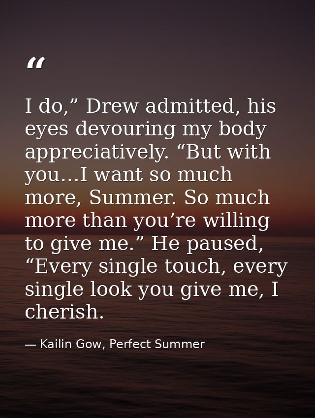 I do,” Drew admitted, his eyes devouring my body appreciatively. “But with you…I want so much more, Summer. So much more — Kailin Gow, Perfect Summer