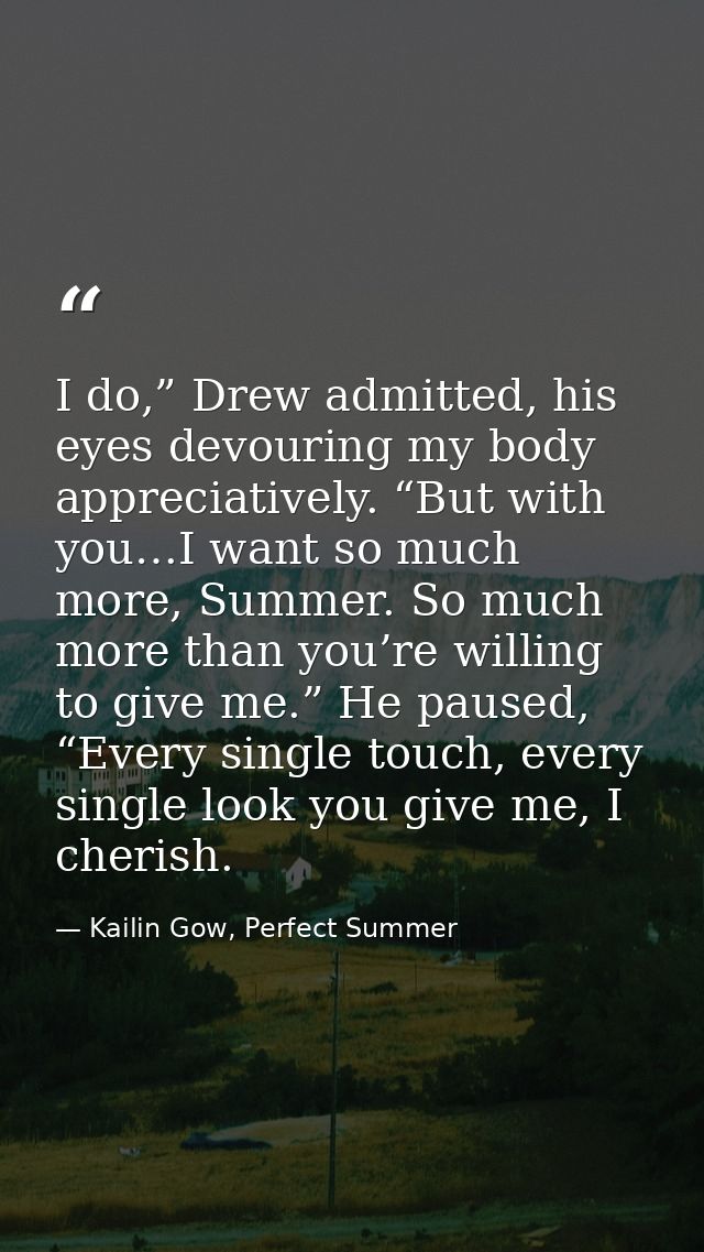I do,” Drew admitted, his eyes devouring my body appreciatively. “But with you…I want so much more, Summer. So much more — Kailin Gow, Perfect Summer