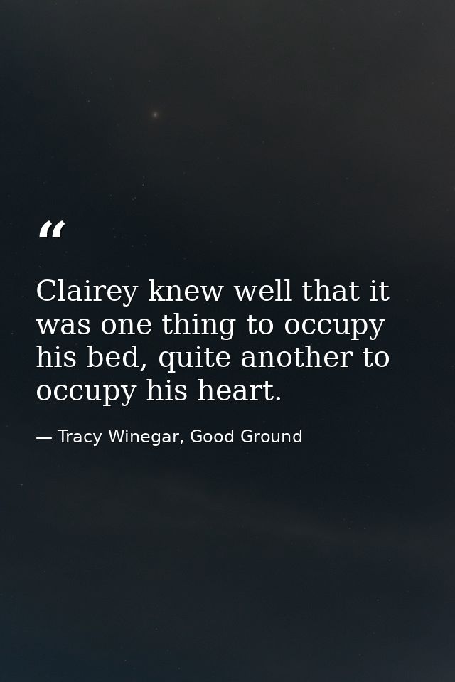 Clairey knew well that it was one thing to occupy his bed, quite another to occupy his heart. — Tracy Winegar, Good Ground