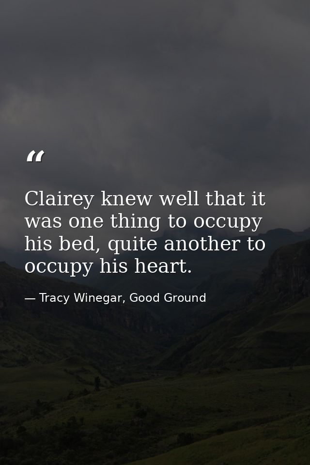 Clairey knew well that it was one thing to occupy his bed, quite another to occupy his heart. — Tracy Winegar, Good Ground