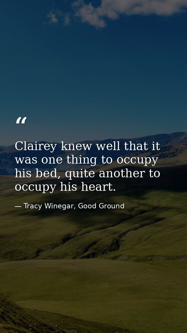 Clairey knew well that it was one thing to occupy his bed, quite another to occupy his heart. — Tracy Winegar, Good Ground