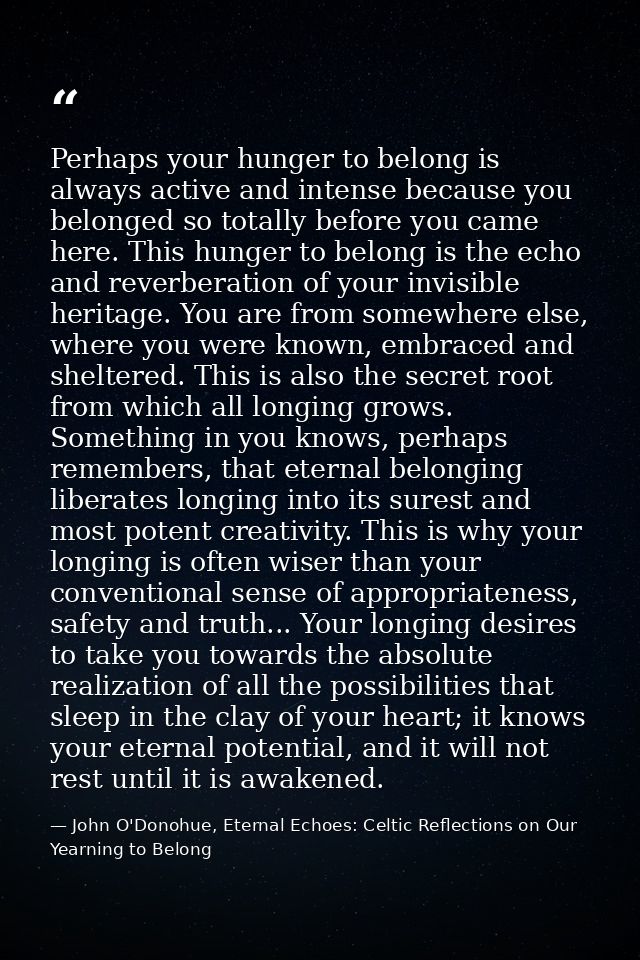 Perhaps your hunger to belong is always active and intense because you belonged so totally before you came here. This hu — John O'Donohue, Eternal Echoes: Celtic Reflections on Our Yearning to Belong