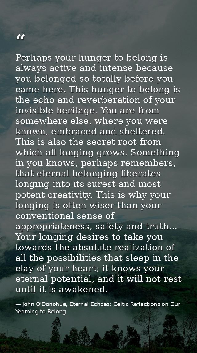 Perhaps your hunger to belong is always active and intense because you belonged so totally before you came here. This hu — John O'Donohue, Eternal Echoes: Celtic Reflections on Our Yearning to Belong
