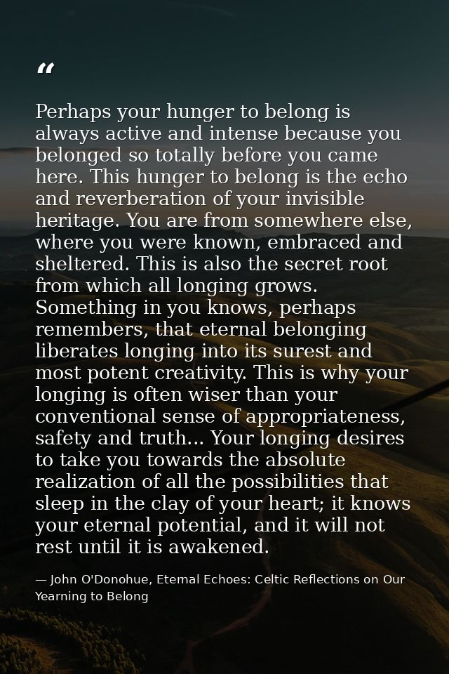 Perhaps your hunger to belong is always active and intense because you belonged so totally before you came here. This hu — John O'Donohue, Eternal Echoes: Celtic Reflections on Our Yearning to Belong