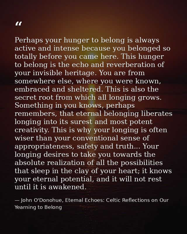 Perhaps your hunger to belong is always active and intense because you belonged so totally before you came here. This hu — John O'Donohue, Eternal Echoes: Celtic Reflections on Our Yearning to Belong