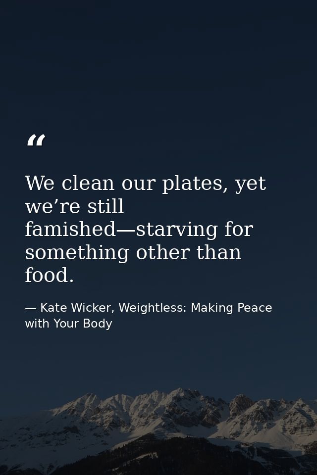 We clean our plates, yet we’re still famished—starving for something other than food. — Kate Wicker, Weightless: Making Peace with Your Body