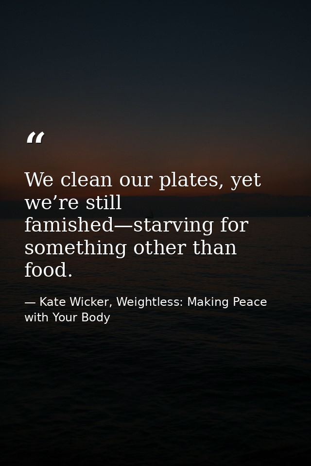 We clean our plates, yet we’re still famished—starving for something other than food. — Kate Wicker, Weightless: Making Peace with Your Body
