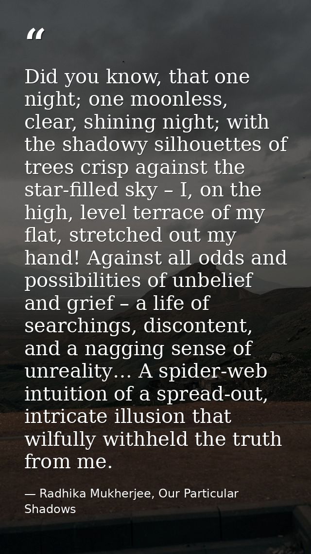 Did you know, that one night; one moonless, clear, shining night; with the shadowy silhouettes of trees crisp against th — Radhika Mukherjee, Our Particular Shadows